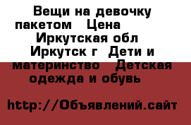 Вещи на девочку пакетом › Цена ­ 1 000 - Иркутская обл., Иркутск г. Дети и материнство » Детская одежда и обувь   